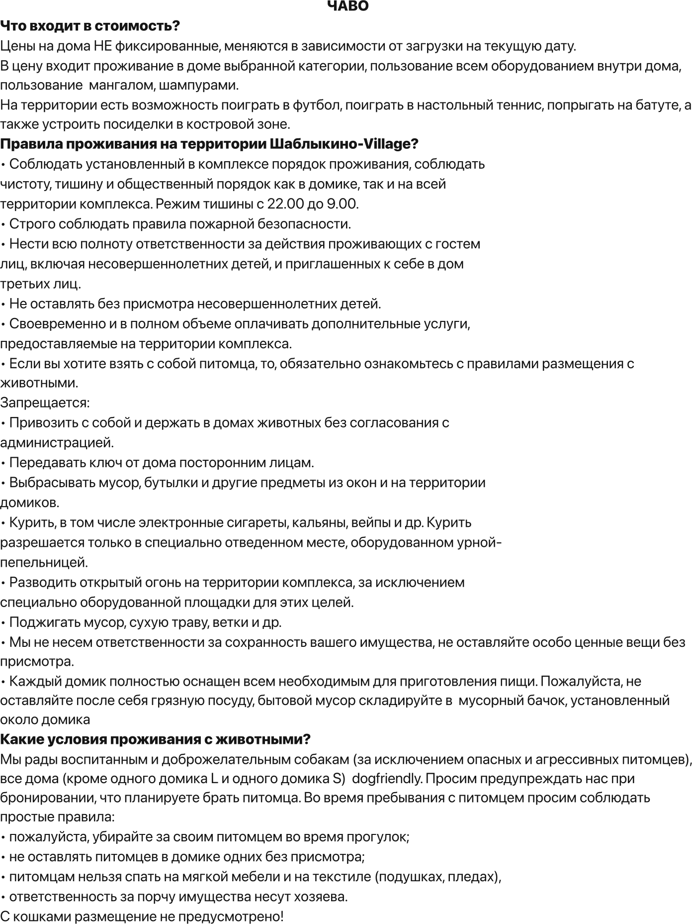 ЧАВО Что входит в стоимость? Цены на дома НЕ фиксированные, меняются в зависимости от загрузки на текущую дату. В цену входит проживание в доме выбранной категории, пользование всем оборудованием внутри дома, пользование  мангалом, шампурами.  На территории есть возможность поиграть в футбол, поиграть в настольный теннис, попрыгать на батуте, а также устроить посиделки в костровой зоне. Правила проживания на территории Шаблыкино-Village? • Соблюдать установленный в комплексе порядок проживания, соблюдать чистоту, тишину и общественный порядок как в домике, так и на всей территории комплекса. Режим тишины с 22.00 до 9.00. • Строго соблюдать правила пожарной безопасности. • Нести всю полноту ответственности за действия проживающих с гостем лиц, включая несовершеннолетних детей, и приглашенных к себе в дом третьих лиц. • Не оставлять без присмотра несовершеннолетних детей. • Своевременно и в полном объеме оплачивать дополнительные услуги, предоставляемые на территории комплекса. • Если вы хотите взять с собой питомца, то, обязательно ознакомьтесь с правилами размещения с животными. Запрещается: • Привозить с собой и держать в домах животных без согласования с администрацией. • Передавать ключ от дома посторонним лицам. • Выбрасывать мусор, бутылки и другие предметы из окон и на территории домиков. • Курить, в том числе электронные сигареты, кальяны, вейпы и др. Курить разрешается только в специально отведенном месте, оборудованном урной- пепельницей. • Разводить открытый огонь на территории комплекса, за исключением специально оборудованной площадки для этих целей. • Поджигать мусор, сухую траву, ветки и др. • Мы не несем ответственности за сохранность вашего имущества, не оставляйте особо ценные вещи без присмотра. • Каждый домик полностью оснащен всем необходимым для приготовления пищи. Пожалуйста, не оставляйте после себя грязную посуду, бытовой мусор складируйте в  мусорный бачок, установленный около домика Какие условия проживания с животными? Мы рады воспитанным и доброжелательным собакам (за исключением опасных и агрессивных питомцев), все дома (кроме одного домика L и одного домика S)  dogfriendly. Просим предупреждать нас при бронировании, что планируете брать питомца. Во время пребывания с питомцем просим соблюдать простые правила: • пожалуйста, убирайте за своим питомцем во время прогулок; • не оставлять питомцев в домике одних без присмотра; • питомцам нельзя спать на мягкой мебели и на текстиле (подушках, пледах),  • ответственность за порчу имущества несут хозяева. С кошками размещение не предусмотрено!
