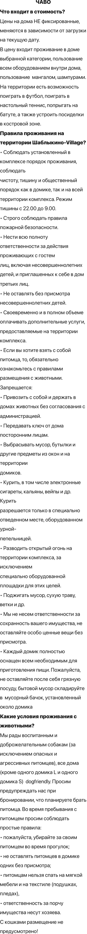 ЧАВО Что входит в стоимость? Цены на дома НЕ фиксированные, меняются в зависимости от загрузки на текущую дату. В цену входит проживание в доме выбранной категории, пользование всем оборудованием внутри дома, пользование  мангалом, шампурами.  На территории есть возможность поиграть в футбол, поиграть в настольный теннис, попрыгать на батуте, а также устроить посиделки в костровой зоне. Правила проживания на территории Шаблыкино-Village? • Соблюдать установленный в комплексе порядок проживания, соблюдать чистоту, тишину и общественный порядок как в домике, так и на всей территории комплекса. Режим тишины с 22.00 до 9.00. • Строго соблюдать правила пожарной безопасности. • Нести всю полноту ответственности за действия проживающих с гостем лиц, включая несовершеннолетних детей, и приглашенных к себе в дом третьих лиц. • Не оставлять без присмотра несовершеннолетних детей. • Своевременно и в полном объеме оплачивать дополнительные услуги, предоставляемые на территории комплекса. • Если вы хотите взять с собой питомца, то, обязательно ознакомьтесь с правилами размещения с животными. Запрещается: • Привозить с собой и держать в домах животных без согласования с администрацией. • Передавать ключ от дома посторонним лицам. • Выбрасывать мусор, бутылки и другие предметы из окон и на территории домиков. • Курить, в том числе электронные сигареты, кальяны, вейпы и др. Курить разрешается только в специально отведенном месте, оборудованном урной- пепельницей. • Разводить открытый огонь на территории комплекса, за исключением специально оборудованной площадки для этих целей. • Поджигать мусор, сухую траву, ветки и др. • Мы не несем ответственности за сохранность вашего имущества, не оставляйте особо ценные вещи без присмотра. • Каждый домик полностью оснащен всем необходимым для приготовления пищи. Пожалуйста, не оставляйте после себя грязную посуду, бытовой мусор складируйте в  мусорный бачок, установленный около домика Какие условия проживания с животными? Мы рады воспитанным и доброжелательным собакам (за исключением опасных и агрессивных питомцев), все дома (кроме одного домика L и одного домика S)  dogfriendly. Просим предупреждать нас при бронировании, что планируете брать питомца. Во время пребывания с питомцем просим соблюдать простые правила: • пожалуйста, убирайте за своим питомцем во время прогулок; • не оставлять питомцев в домике одних без присмотра; • питомцам нельзя спать на мягкой мебели и на текстиле (подушках, пледах),  • ответственность за порчу имущества несут хозяева. С кошками размещение не предусмотрено!
