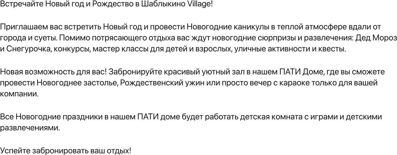 Встречайте Новый год и Рождество в Шаблыкино Village!   Приглашаем вас встретить Новый год и провести Новогодние каникулы в теплой атмосфере вдали от города и суеты. Помимо потрясающего отдыха вас ждут новогодние сюрпризы и развлечения: Дед Мороз и Снегурочка, конкурсы, мастер классы для детей и взрослых, уличные активности и квесты.     Новая возможность для вас! Забронируйте красивый уютный зал в нашем ПАТИ Доме, где вы сможете провести Новогоднее застолье, Рождественский ужин или просто вечер с караоке только для вашей компании.  Все Новогодние праздники в нашем ПАТИ доме будет работать детская комната с играми и детскими развлечениями.   Успейте забронировать ваш отдых!