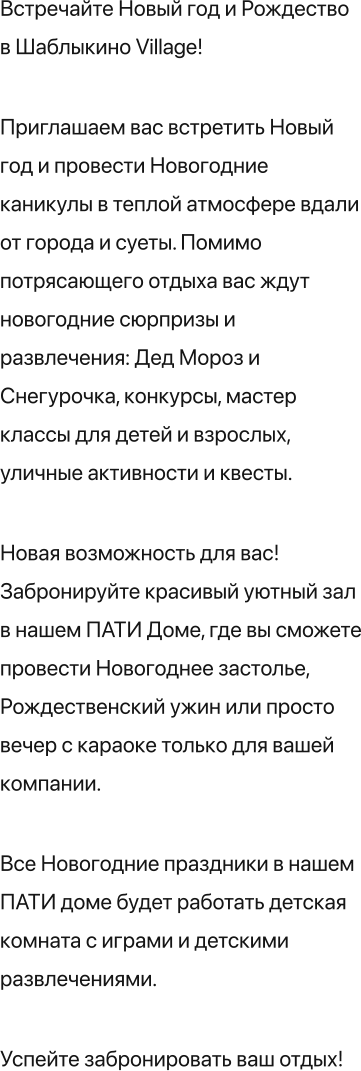 Встречайте Новый год и Рождество в Шаблыкино Village!   Приглашаем вас встретить Новый год и провести Новогодние каникулы в теплой атмосфере вдали от города и суеты. Помимо потрясающего отдыха вас ждут новогодние сюрпризы и развлечения: Дед Мороз и Снегурочка, конкурсы, мастер классы для детей и взрослых, уличные активности и квесты.     Новая возможность для вас! Забронируйте красивый уютный зал в нашем ПАТИ Доме, где вы сможете провести Новогоднее застолье, Рождественский ужин или просто вечер с караоке только для вашей компании.  Все Новогодние праздники в нашем ПАТИ доме будет работать детская комната с играми и детскими развлечениями.   Успейте забронировать ваш отдых!